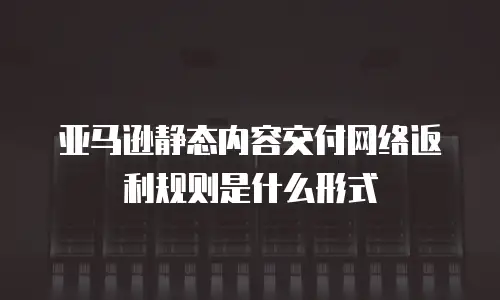亚马逊静态内容交付网络返利规则是什么形式