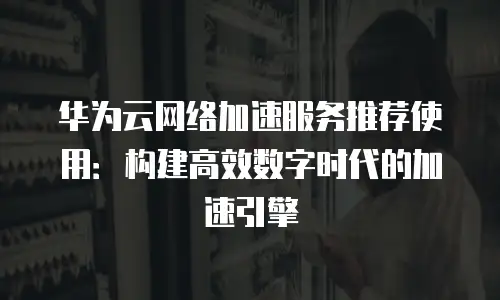 华为云网络加速服务推荐使用：构建高效数字时代的加速引擎