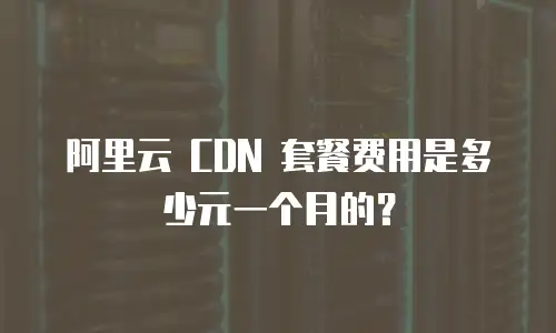 阿里云 CDN 套餐费用是多少元一个月的？