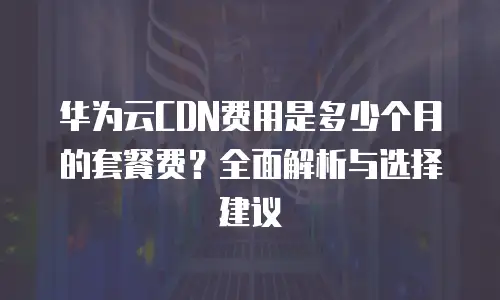 华为云CDN费用是多少个月的套餐费？全面解析与选择建议