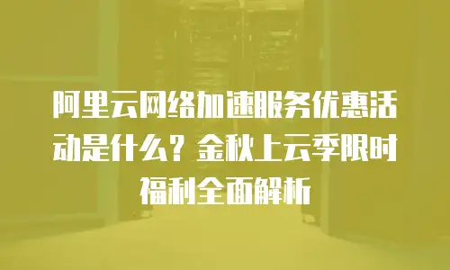 阿里云网络加速服务优惠活动是什么？金秋上云季限时福利全面解析