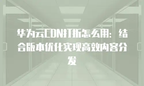 华为云CDN打折怎么用：结合版本优化实现高效内容分发