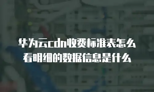 华为云CDN收费标准表怎么看明细的数据信息是什么