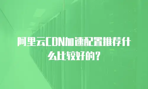 阿里云CDN加速配置推荐什么比较好的？