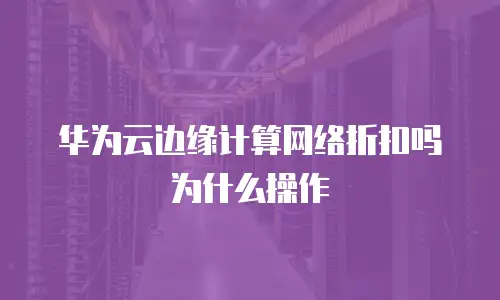 华为云边缘计算网络折扣吗为什么操作