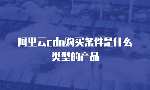 阿里云CDN购买条件是什么类型的产品