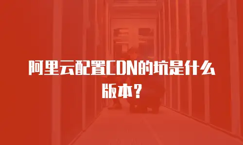 阿里云配置CDN的坑是什么版本？