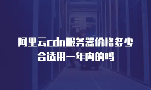 阿里云cdn服务器价格多少合适用一年内的吗