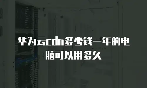 华为云cdn多少钱一年的电脑可以用多久