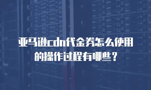 亚马逊cdn代金券怎么使用的操作过程有哪些？