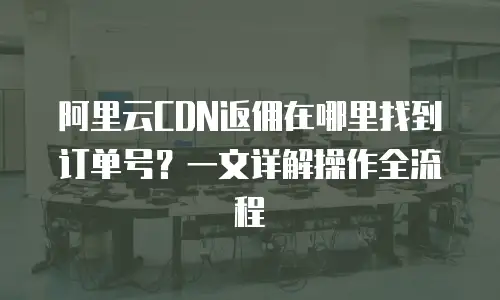 阿里云CDN返佣在哪里找到订单号？一文详解操作全流程