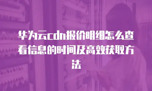 华为云cdn报价明细怎么查看信息的时间及高效获取方法