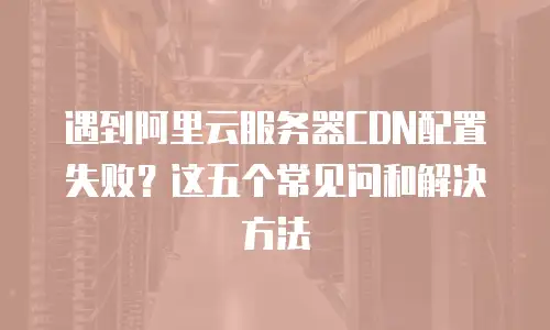 遇到阿里云服务器CDN配置失败？这五个常见问和解决方法
