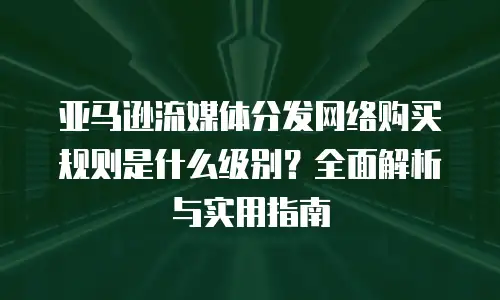 亚马逊流媒体分发网络购买规则是什么级别？全面解析与实用指南