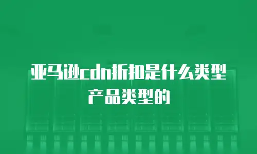 亚马逊cdn折扣是什么类型产品类型的