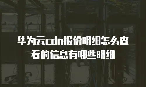 华为云cdn报价明细怎么查看的信息有哪些明细