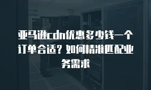 亚马逊cdn优惠多少钱一个订单合适？如何精准匹配业务需求
