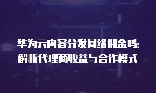 华为云内容分发网络佣金吗：解析代理商收益与合作模式