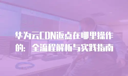 华为云CDN返点在哪里操作的：全流程解析与实践指南