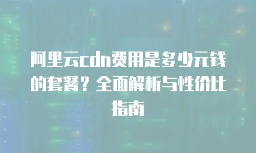 阿里云cdn费用是多少元钱的套餐？全面解析与性价比指南