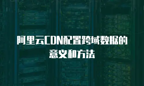 阿里云CDN配置跨域数据的意义和方法