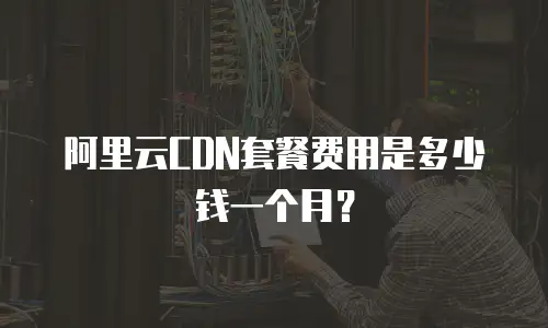 阿里云CDN套餐费用是多少钱一个月？