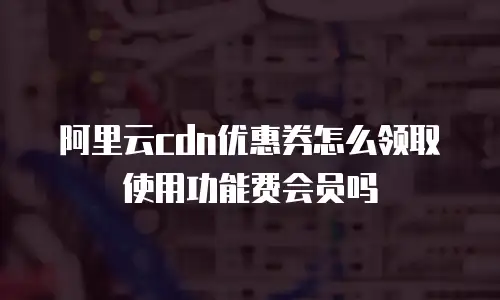 阿里云cdn优惠券怎么领取使用功能费会员吗