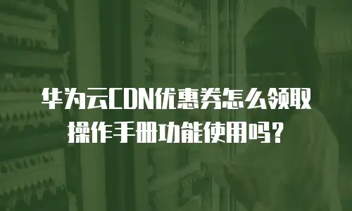 华为云CDN优惠券怎么领取操作手册功能使用吗？