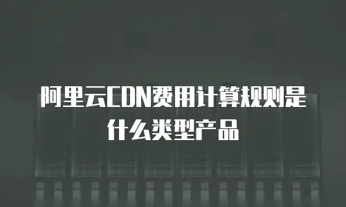 阿里云CDN费用计算规则是什么类型产品