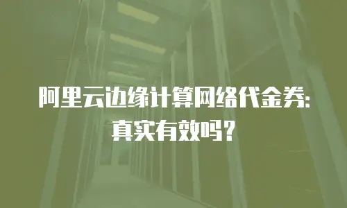 阿里云边缘计算网络代金券：真实有效吗？