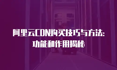 阿里云CDN购买技巧与方法：功能和作用揭秘