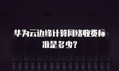 华为云边缘计算网络收费标准是多少？
