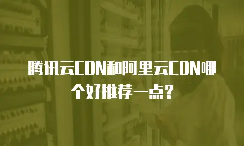 腾讯云CDN和阿里云CDN哪个好推荐一点？