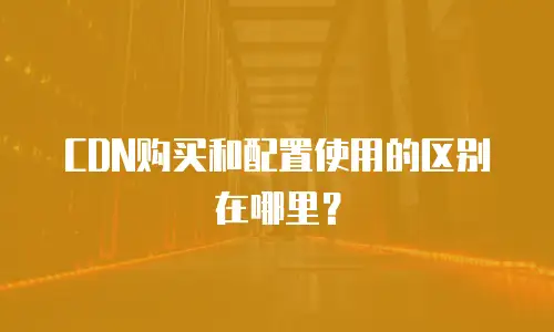 CDN购买和配置使用的区别在哪里？