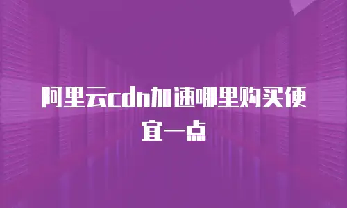 阿里云cdn加速哪里购买便宜一点