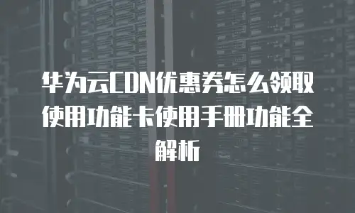 华为云CDN优惠券怎么领取使用功能卡使用手册功能全解析