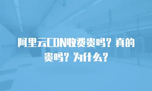 阿里云CDN收费贵吗？真的贵吗？为什么？