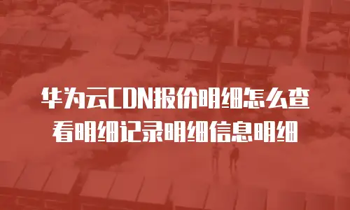 华为云CDN报价明细怎么查看明细记录明细信息明细