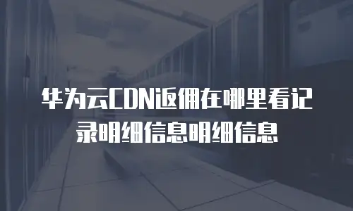华为云CDN返佣在哪里看记录明细信息明细信息