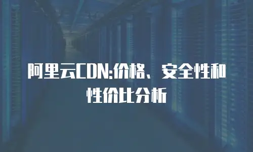 阿里云CDN:价格、安全性和性价比分析