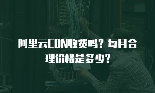 阿里云CDN收费吗？每月合理价格是多少？