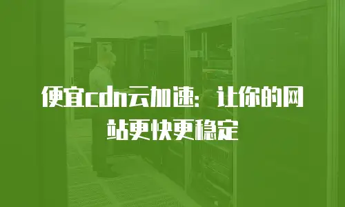 便宜cdn云加速：让你的网站更快更稳定