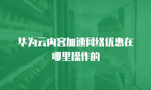 华为云内容加速网络优惠在哪里操作的