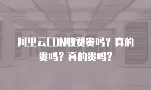 阿里云CDN收费贵吗？真的贵吗？真的贵吗？