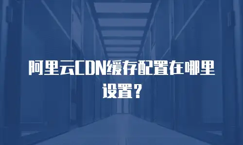 阿里云CDN缓存配置在哪里设置？