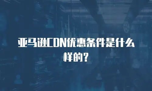 亚马逊CDN优惠条件是什么样的？