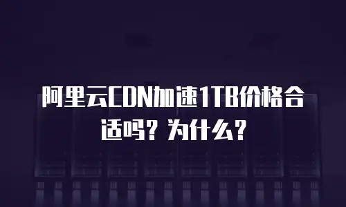 阿里云CDN加速1TB价格合适吗？为什么？