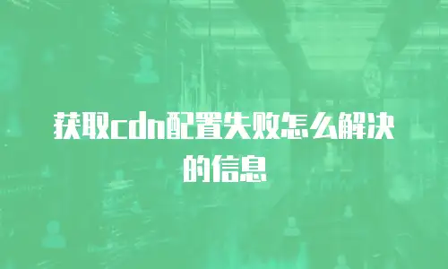 获取cdn配置失败怎么解决的信息