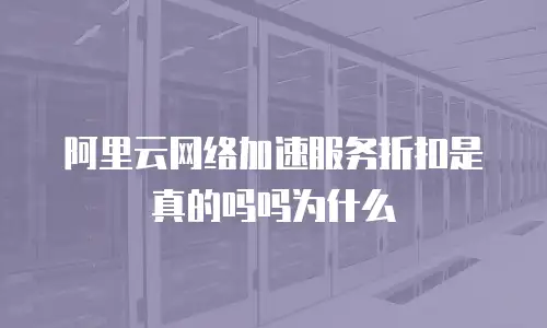 阿里云网络加速服务折扣是真的吗吗为什么