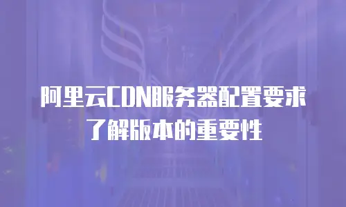 阿里云CDN服务器配置要求了解版本的重要性